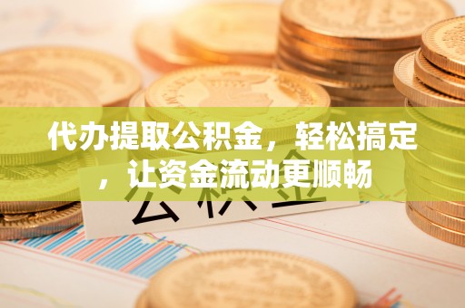 蒙山代办提取公积金，轻松搞定，让资金流动更顺畅