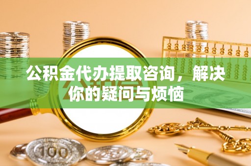 蒙山公积金代办提取咨询，解决你的疑问与烦恼