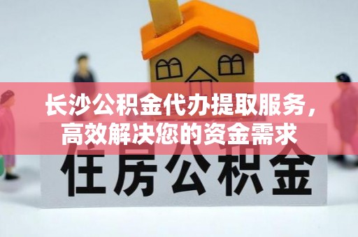蒙山长沙公积金代办提取服务，高效解决您的资金需求
