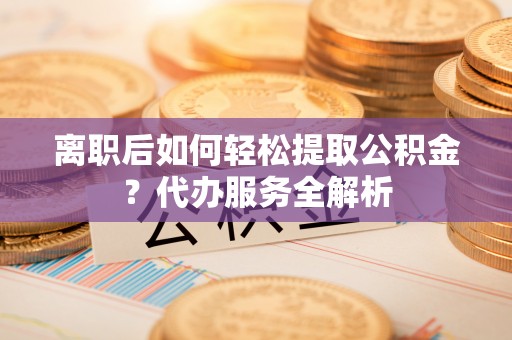 蒙山离职后如何轻松提取公积金？代办服务全解析
