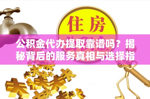 蒙山公积金代办提取靠谱吗？揭秘背后的服务真相与选择指南