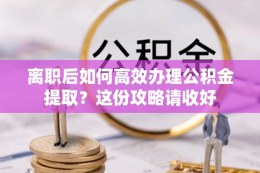 蒙山离职后如何高效办理公积金提取？这份攻略请收好