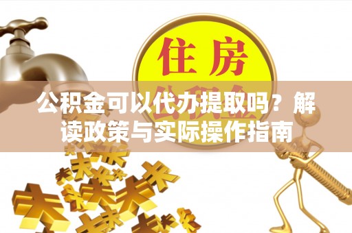 蒙山公积金可以代办提取吗？解读政策与实际操作指南