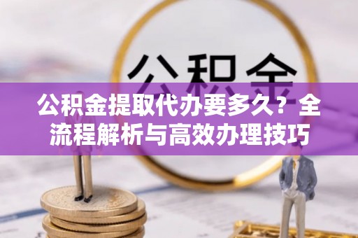 蒙山公积金提取代办要多久？全流程解析与高效办理技巧