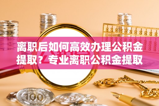 蒙山离职后如何高效办理公积金提取？专业离职公积金提取代办服务详解