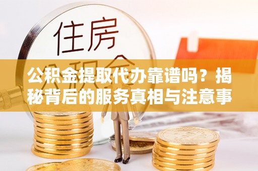 蒙山公积金提取代办靠谱吗？揭秘背后的服务真相与注意事项
