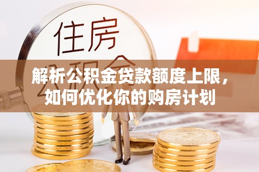 蒙山解析公积金贷款额度上限，如何优化你的购房计划