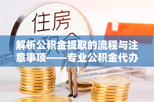 蒙山解析公积金提取的流程与注意事项——专业公积金代办提取咨询服务