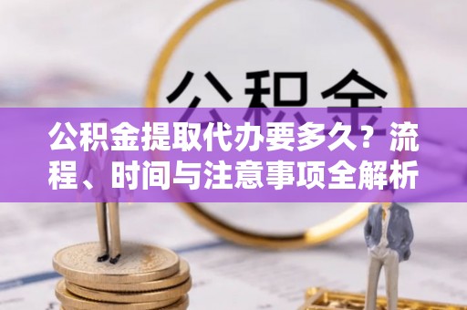 蒙山公积金提取代办要多久？流程、时间与注意事项全解析