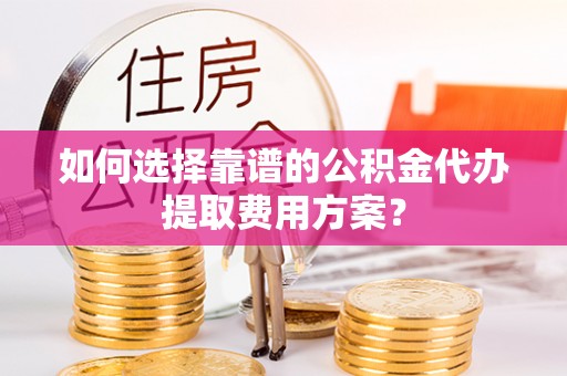 蒙山如何选择靠谱的公积金代办提取费用方案？