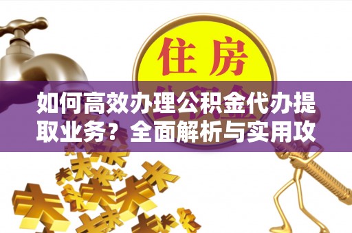 蒙山如何高效办理公积金代办提取业务？全面解析与实用攻略