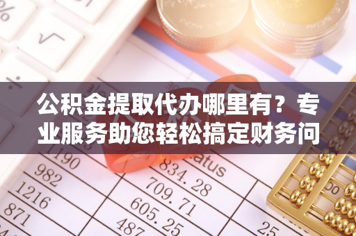 蒙山公积金提取代办哪里有？专业服务助您轻松搞定财务问题