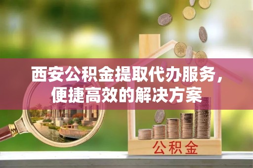 蒙山西安公积金提取代办服务，便捷高效的解决方案