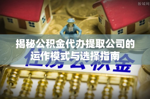 蒙山揭秘公积金代办提取公司的运作模式与选择指南