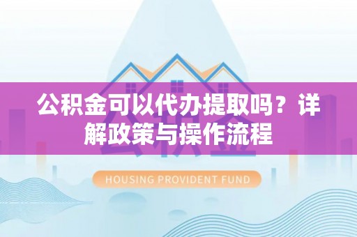 蒙山公积金可以代办提取吗？详解政策与操作流程
