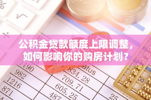 蒙山公积金贷款额度上限调整，如何影响你的购房计划？