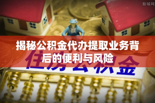 蒙山揭秘公积金代办提取业务背后的便利与风险
