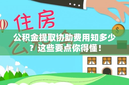 蒙山公积金提取协助费用知多少？这些要点你得懂！