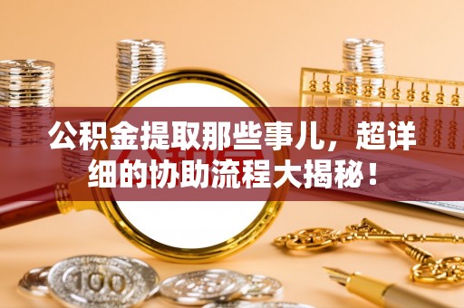 蒙山公积金提取那些事儿，超详细的协助流程大揭秘！