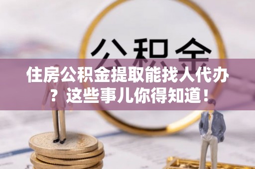 蒙山住房公积金提取能找人代办？这些事儿你得知道！