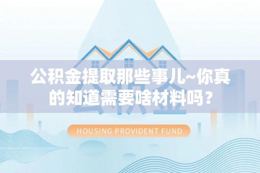 蒙山公积金提取那些事儿~你真的知道需要啥材料吗？