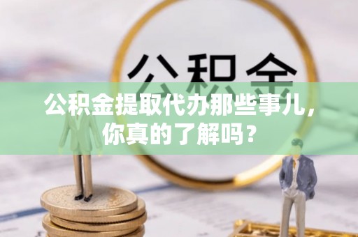 蒙山公积金提取代办那些事儿，你真的了解吗？