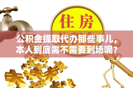 蒙山公积金提取代办那些事儿，本人到底需不需要到场呢？
