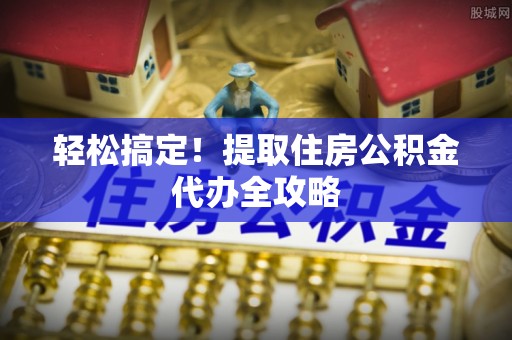 蒙山轻松搞定！提取住房公积金代办全攻略