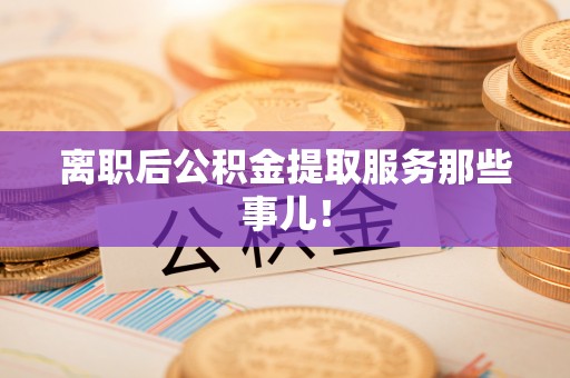 蒙山离职后公积金提取服务那些事儿！