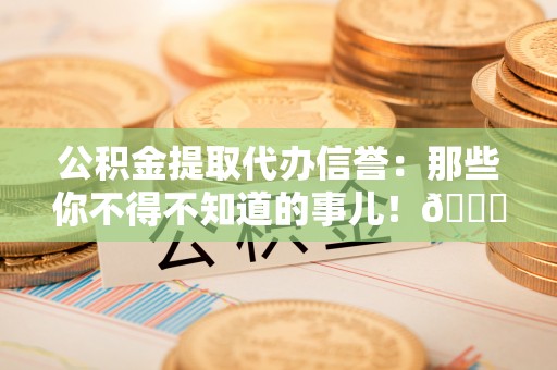 蒙山公积金提取代办信誉：那些你不得不知道的事儿！😎