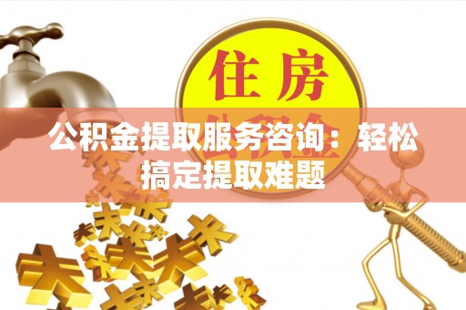 蒙山公积金提取服务咨询：轻松搞定提取难题