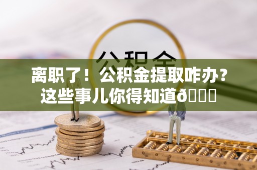 蒙山离职了！公积金提取咋办？这些事儿你得知道😎