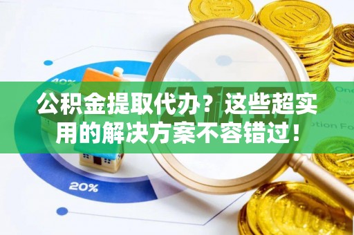 蒙山公积金提取代办？这些超实用的解决方案不容错过！