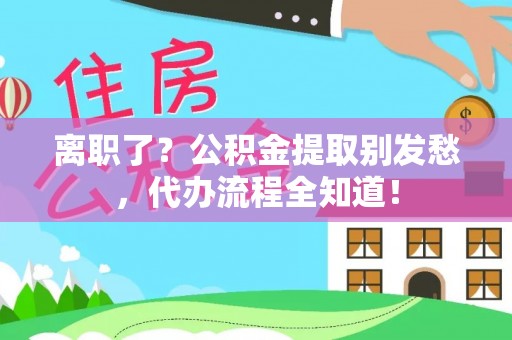 蒙山离职了？公积金提取别发愁，代办流程全知道！