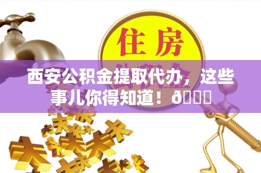 蒙山西安公积金提取代办，这些事儿你得知道！😎