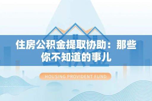 蒙山住房公积金提取协助：那些你不知道的事儿