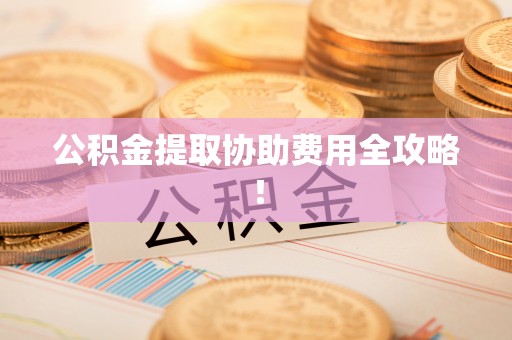 蒙山公积金提取协助费用全攻略！