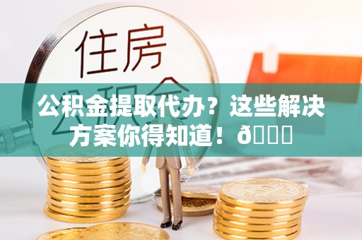 蒙山公积金提取代办？这些解决方案你得知道！😎