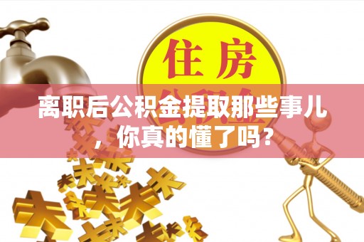 蒙山离职后公积金提取那些事儿，你真的懂了吗？