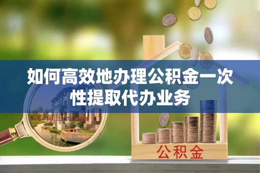 蒙山如何高效地办理公积金一次性提取代办业务