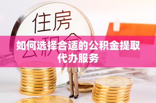 蒙山如何选择合适的公积金提取代办服务