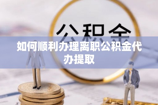 蒙山如何顺利办理离职公积金代办提取