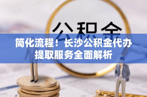 蒙山简化流程！长沙公积金代办提取服务全面解析