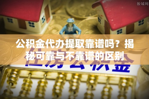 蒙山公积金代办提取靠谱吗？揭秘可靠与不靠谱的区别