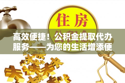 蒙山高效便捷！公积金提取代办服务——为您的生活增添便利