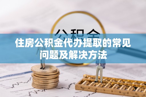 蒙山住房公积金代办提取的常见问题及解决方法