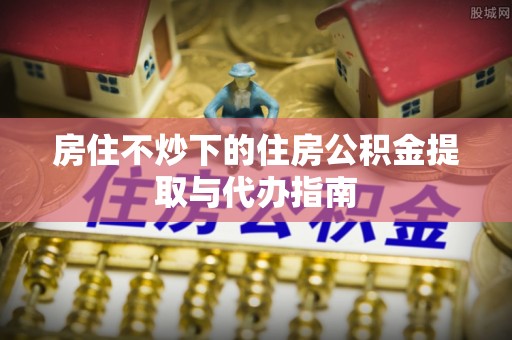 蒙山房住不炒下的住房公积金提取与代办指南