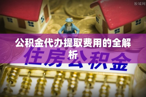 蒙山公积金代办提取费用的全解析
