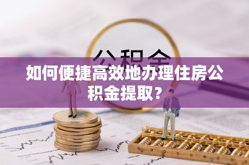 蒙山如何便捷高效地办理住房公积金提取？