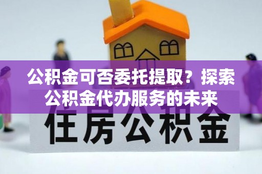 蒙山公积金可否委托提取？探索公积金代办服务的未来